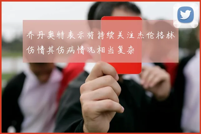 乔丹奥特表示将持续关注杰伦格林伤情其伤病情况相当复杂