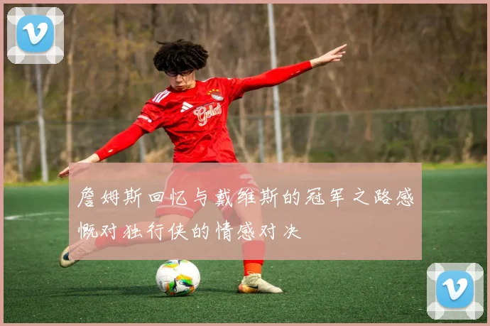 詹姆斯回忆与戴维斯的冠军之路感慨对独行侠的情感对决