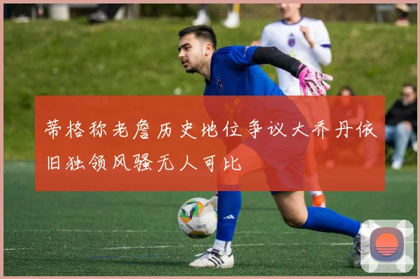 蒂格称老詹历史地位争议大乔丹依旧独领风骚无人可比