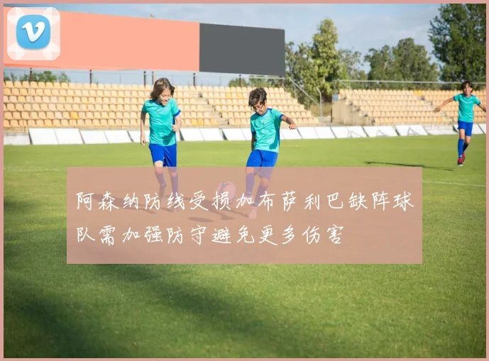 阿森纳防线受损加布萨利巴缺阵球队需加强防守避免更多伤害