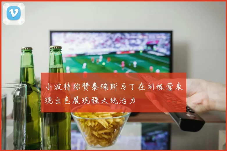 小波特称赞泰瑞斯马丁在训练营表现出色展现强大统治力
