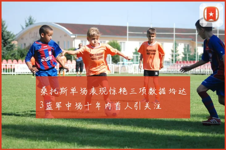 桑托斯单场表现惊艳三项数据均达3蓝军中场十年内首人引关注