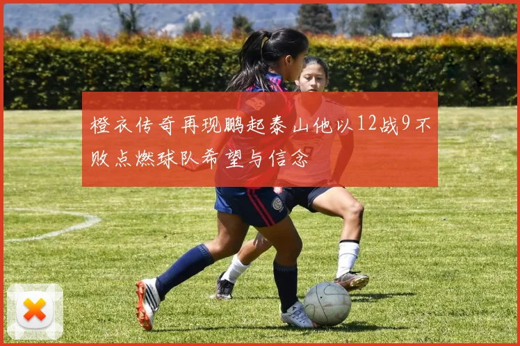 橙衣传奇再现鹏起泰山他以12战9不败点燃球队希望与信念