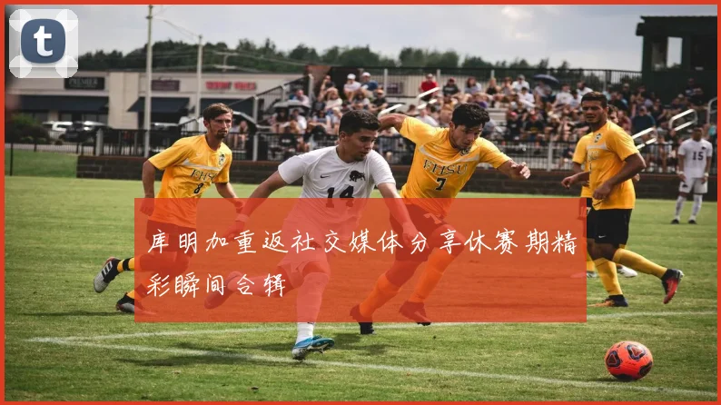 库明加重返社交媒体分享休赛期精彩瞬间合辑