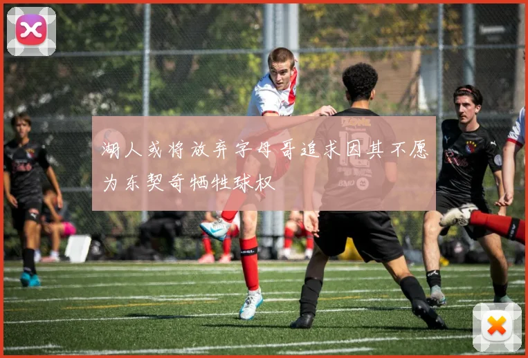 湖人或将放弃字母哥追求因其不愿为东契奇牺牲球权