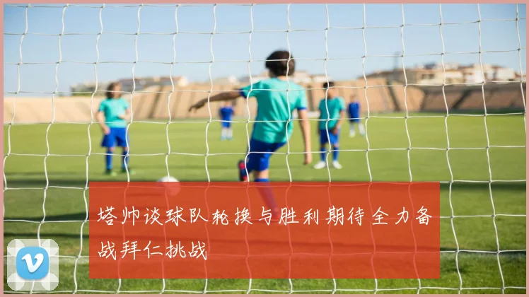 塔帅谈球队轮换与胜利期待全力备战拜仁挑战