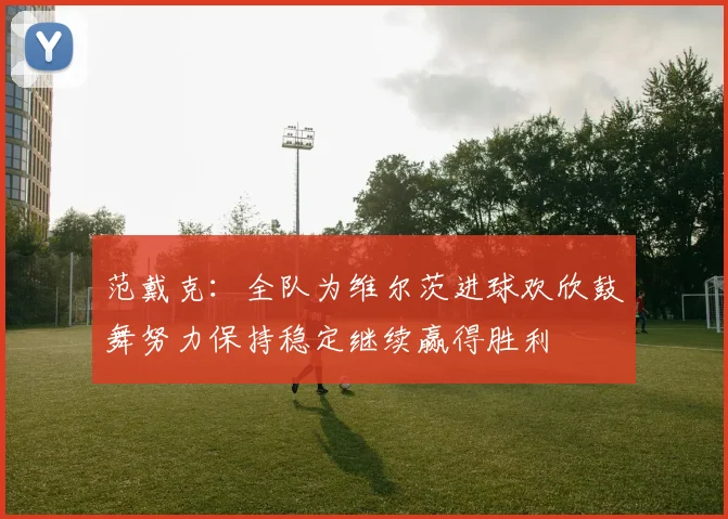 范戴克：全队为维尔茨进球欢欣鼓舞努力保持稳定继续赢得胜利