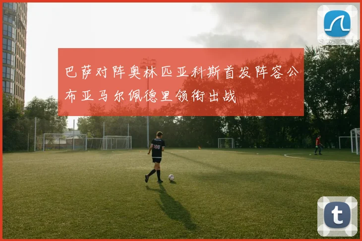 巴萨对阵奥林匹亚科斯首发阵容公布亚马尔佩德里领衔出战