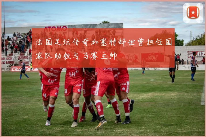 法国足坛传奇加塞特辞世曾担任国家队助教与马赛主帅