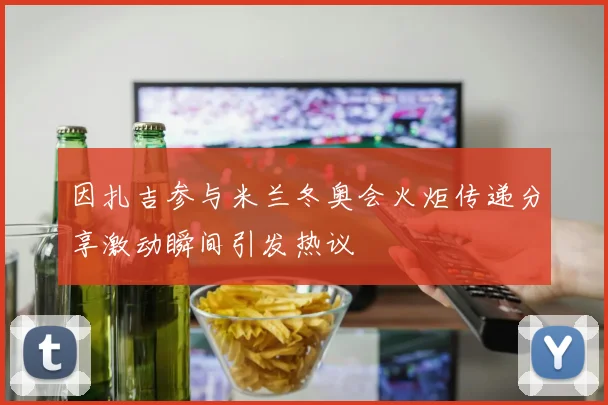 因扎吉参与米兰冬奥会火炬传递分享激动瞬间引发热议