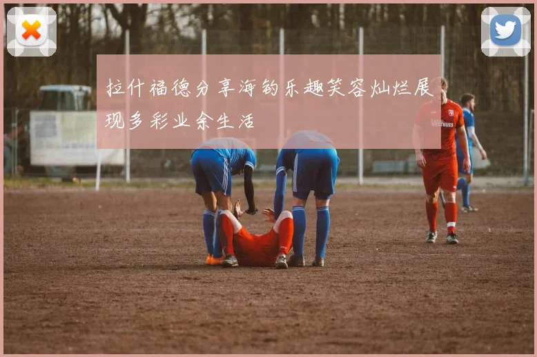 拉什福德分享海钓乐趣笑容灿烂展现多彩业余生活
