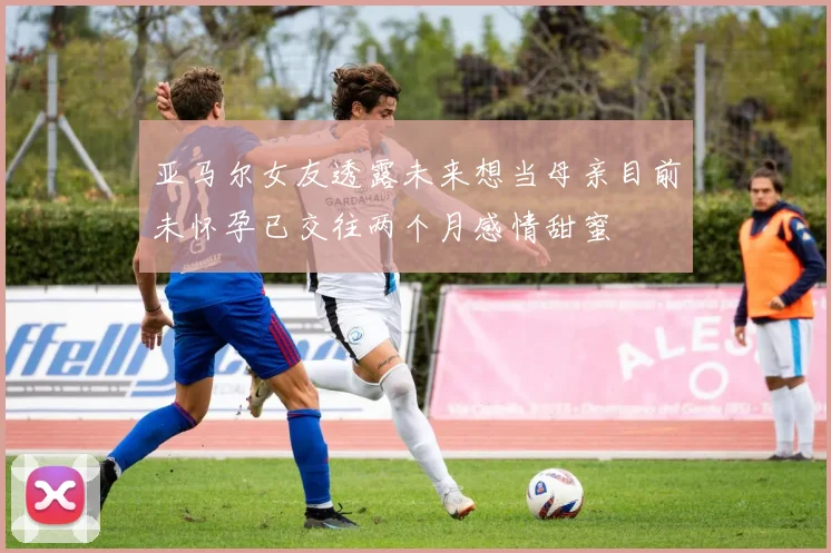 亚马尔女友透露未来想当母亲目前未怀孕已交往两个月感情甜蜜