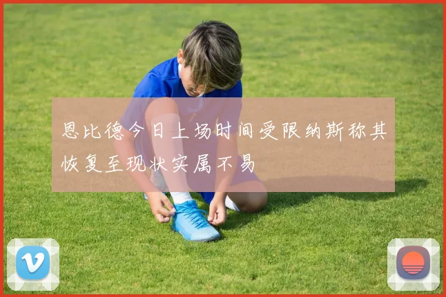 恩比德今日上场时间受限纳斯称其恢复至现状实属不易