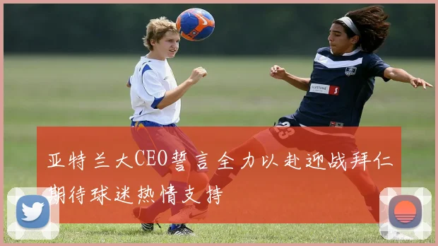 亚特兰大CEO誓言全力以赴迎战拜仁期待球迷热情支持