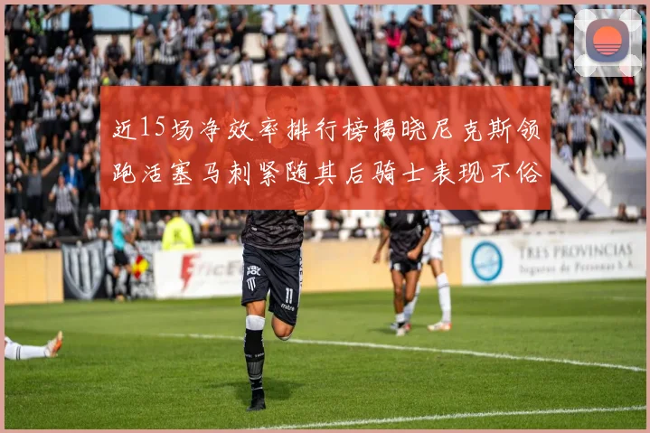 近15场净效率排行榜揭晓尼克斯领跑活塞马刺紧随其后骑士表现不俗