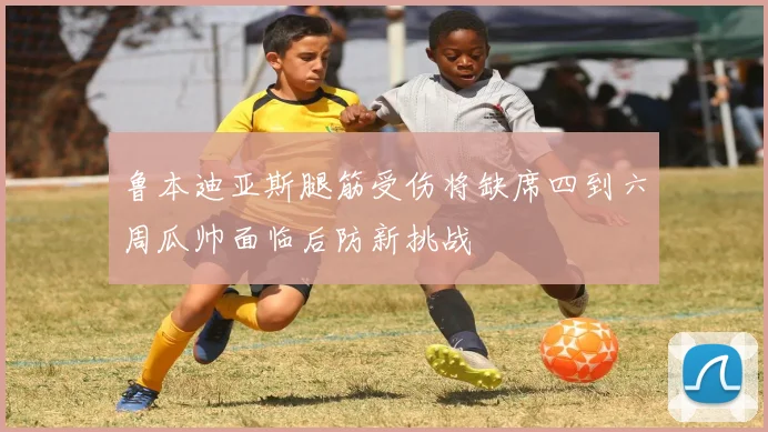 鲁本迪亚斯腿筋受伤将缺席四到六周瓜帅面临后防新挑战