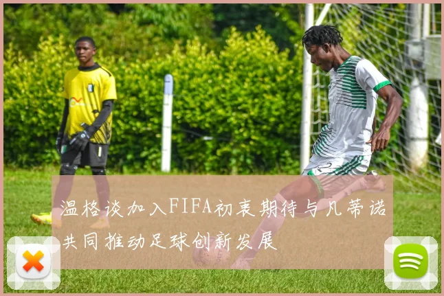 温格谈加入FIFA初衷期待与凡蒂诺共同推动足球创新发展
