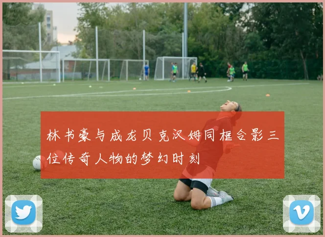林书豪与成龙贝克汉姆同框合影三位传奇人物的梦幻时刻