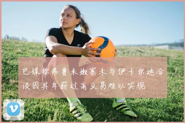 巴媒称弗鲁米嫩塞未与伊卡尔迪洽谈因其年薪过高交易难以实现