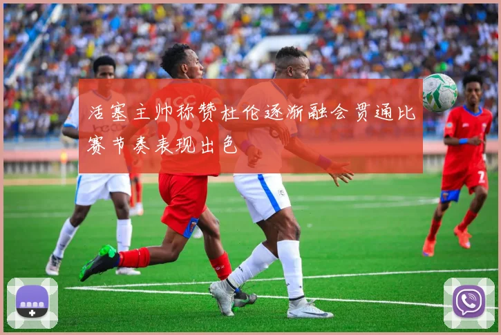 活塞主帅称赞杜伦逐渐融会贯通比赛节奏表现出色